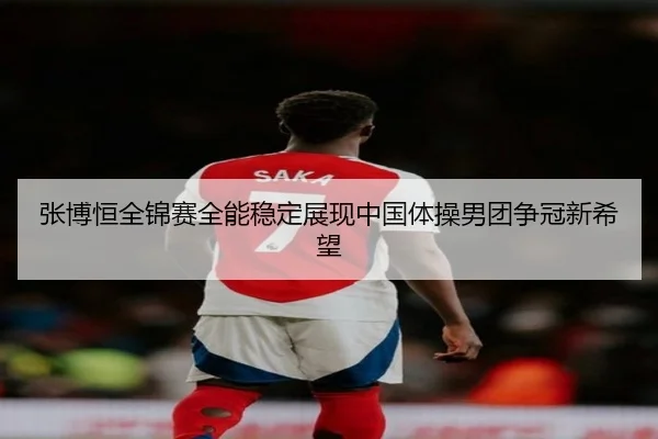 张博恒全锦赛全能稳定展现中国体操男团争冠新希望